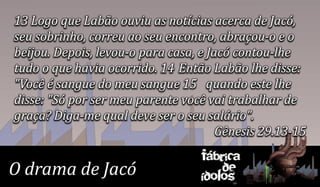 13 Logo que Labão ouviu as notícias acerca de Jacó,
seu sobrinho, correu ao seu encontro, abraçou-o e o
beijou. Depois, levou-o para casa, e Jacó contou-lhe
tudo o que havia ocorrido. 14 Então Labão lhe disse:
"Você é sangue do meu sangue 15 quando este lhe
disse: "Só por ser meu parente você vai trabalhar de
graça? Diga-me qual deve ser o seu salário".
                                       Gênesis 29.13-15
                                   Fábrica
O drama de Jacó                        de
                                   ídolos
 