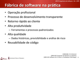 [if977]	
  Engenharia	
  de	
  So-ware	
  -­‐	
  CIn	
  -­‐	
  UFPE	
  	
  


Fábrica	
  de	
  so-ware	
  na	
  práHca	
  
•    Operação	
  proﬁssional	
  
•    Processo	
  de	
  desenvolvimento	
  transparente	
  
•    Retorno	
  rápido	
  ao	
  cliente	
  
•    Alta	
  produ-vidade	
  
     –  Ferramentas	
  e	
  processos	
  padronizados	
  
•  Alta	
  qualidade	
  
     –  Dados	
  históricos,	
  previsibilidade	
  e	
  análise	
  de	
  risco	
  
•  Reusabilidade	
  de	
  código	
  


                                                                                                      [1968	
  G&E,	
  R.	
  W.	
  Berner]	
  
                                                                       [2003	
  IEEE	
  Computer	
  Vol.36	
  Num.3,	
  B.	
  Boehm]	
  
                                                    [2005	
  IEEE	
  SoLware	
  Vol.	
  22	
  Num	
  2,	
  PostModern	
  SW	
  Design]	
   10	
  
 