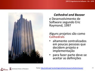 [if977]	
  Engenharia	
  de	
  So-ware	
  -­‐	
  CIn	
  -­‐	
  UFPE	
  	
  




                            Cathedral	
  and	
  Bazaar	
  	
  
                     e	
  Desenvolvimento	
  de	
  
                     SoLware	
  segundo	
  Eric	
  
                     Raymond,	
  1997	
  
                     	
  
                     Alguns	
  projetos	
  são	
  como	
  
                     Cathedrals	
  
                     •  altamente	
  centralizados	
  
                           em	
  poucas	
  pessoas	
  que	
  
                           decidem	
  projeto	
  e	
  
                           implementação	
  
                     •  para	
  fazer	
  parte	
  deve-­‐se	
  
                           aceitar	
  as	
  deﬁnições	
  
                     	
  
Fonte:	
  h[p://catb.org/~esr/wri-ngs/cathedral-­‐bazaar/cathedral-­‐bazaar/                	
  	
                 15	
  
 