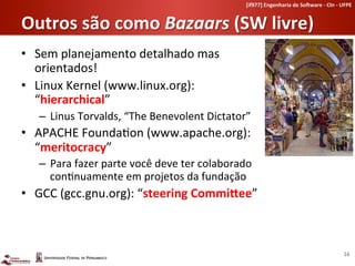 [if977]	
  Engenharia	
  de	
  So-ware	
  -­‐	
  CIn	
  -­‐	
  UFPE	
  	
  


Outros	
  são	
  como	
  Bazaars	
  (SW	
  livre)	
  
•  Sem	
  planejamento	
  detalhado	
  mas	
  
   orientados!	
  
•  Linux	
  Kernel	
  (www.linux.org):	
  
   “hierarchical”	
  
    –  Linus	
  Torvalds,	
  “The	
  Benevolent	
  Dictator”	
  
•  APACHE	
  Founda-on	
  (www.apache.org):	
  	
  
   “meritocracy”	
  
    –  Para	
  fazer	
  parte	
  você	
  deve	
  ter	
  colaborado	
  
       con-nuamente	
  em	
  projetos	
  da	
  fundação	
  
•  GCC	
  (gcc.gnu.org):	
  “steering	
  CommiVee”	
  



                                                                                                                                      16	
  
 