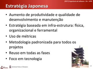 [if977]	
  Engenharia	
  de	
  So-ware	
  -­‐	
  CIn	
  -­‐	
  UFPE	
  	
  


Estratégia	
  Japonesa	
  
•  Aumento	
  de	
  produ-vidade	
  e	
  qualidade	
  de	
  
   desenvolvimento	
  e	
  manutenção	
  
•  Estratégia	
  baseada	
  em	
  infra-­‐estrutura:	
  •sica,	
  
   organizacional	
  e	
  ferramental	
  
•  Uso	
  de	
  métricas	
  
•  Metodologia	
  padronizada	
  para	
  todos	
  os	
  
   projetos	
  
•  Reuso	
  em	
  todas	
  as	
  fases	
  
•  Foco	
  em	
  tecnologia	
  
                                                                                                                   19	
  
 