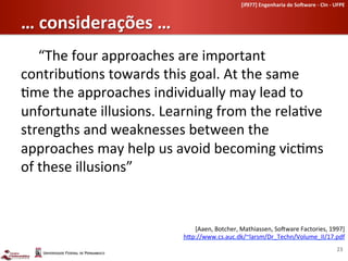 [if977]	
  Engenharia	
  de	
  So-ware	
  -­‐	
  CIn	
  -­‐	
  UFPE	
  	
  


…	
  considerações	
  …	
  
   	
  “The	
  four	
  approaches	
  are	
  important	
  
contribu-ons	
  towards	
  this	
  goal.	
  At	
  the	
  same	
  
-me	
  the	
  approaches	
  individually	
  may	
  lead	
  to	
  
unfortunate	
  illusions.	
  Learning	
  from	
  the	
  rela-ve	
  
strengths	
  and	
  weaknesses	
  between	
  the	
  
approaches	
  may	
  help	
  us	
  avoid	
  becoming	
  vic-ms	
  
of	
  these	
  illusions”	
  


                                      [Aaen,	
  Botcher,	
  Mathiassen,	
  SoLware	
  Factories,	
  1997]	
  
                                   h[p://www.cs.auc.dk/~larsm/Dr_Techn/Volume_II/17.pdf	
  
                                                                                                                                23	
  
 
