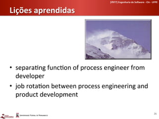 [if977]	
  Engenharia	
  de	
  So-ware	
  -­‐	
  CIn	
  -­‐	
  UFPE	
  	
  


Lições	
  aprendidas	
  




•  separa-ng	
  func-on	
  of	
  process	
  engineer	
  from	
  
   developer	
  
•  job	
  rota-on	
  between	
  process	
  engineering	
  and	
  
   product	
  development	
  

                                                                                                                 26	
  
 
