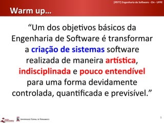 [if977]	
  Engenharia	
  de	
  So-ware	
  -­‐	
  CIn	
  -­‐	
  UFPE	
  	
  


Warm	
  up…	
  
     “Um	
  dos	
  obje-vos	
  básicos	
  da	
  
Engenharia	
  de	
  SoLware	
  é	
  transformar	
  	
  
    a	
  criação	
  de	
  sistemas	
  soLware	
  
    realizada	
  de	
  maneira	
  ar9sHca,	
  
  indisciplinada	
  e	
  pouco	
  entendível	
  
    para	
  uma	
  forma	
  devidamente	
  
controlada,	
  quan-ﬁcada	
  e	
  previsível.”	
  

                                                                                                           3	
  
 