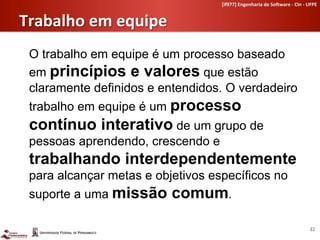 [if977]	
  Engenharia	
  de	
  So-ware	
  -­‐	
  CIn	
  -­‐	
  UFPE	
  	
  


   Trabalho	
  em	
  equipe	
  
       O trabalho em equipe é um processo baseado
       em princípios e valores que estão
       claramente definidos e entendidos. O verdadeiro
       trabalho em equipe é um processo
       contínuo interativo de um grupo de
       pessoas aprendendo, crescendo e
       trabalhando interdependentemente
       para alcançar metas e objetivos específicos no
       suporte a uma missão comum.	
  
	
  
                                                                                                            32	
  
 