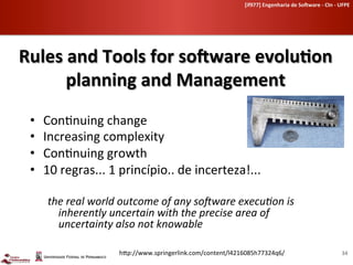 [if977]	
  Engenharia	
  de	
  So-ware	
  -­‐	
  CIn	
  -­‐	
  UFPE	
  	
  




Rules	
  and	
  Tools	
  for	
  so-ware	
  evoluHon	
  
        planning	
  and	
  Management	
  
 •    Con-nuing	
  change	
  
 •    Increasing	
  complexity	
  
 •    Con-nuing	
  growth	
  
 •    10	
  regras...	
  1	
  princípio..	
  de	
  incerteza!...	
  

       the	
  real	
  world	
  outcome	
  of	
  any	
  so2ware	
  execu4on	
  is	
  
         inherently	
  uncertain	
  with	
  the	
  precise	
  area	
  of	
  
         uncertainty	
  also	
  not	
  knowable	
  

                             h[p://www.springerlink.com/content/l4216085h77324q6/	
                                                       34	
  
 