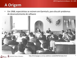 [if977]	
  Engenharia	
  de	
  So-ware	
  -­‐	
  CIn	
  -­‐	
  UFPE	
  	
  


A	
  Origem	
  
•  Em	
  1968,	
  especialistas	
  se	
  reúnem	
  em	
  Garmisch,	
  para	
  discu-r	
  problemas	
  
   de	
  desenvolvimento	
  de	
  soLware	
  




                                     h[p://homepages.cs.ncl.ac.uk/brian.randell/NATO/index.html	
                                                4	
  
 