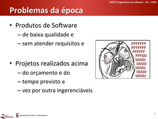[if977]	
  Engenharia	
  de	
  So-ware	
  -­‐	
  CIn	
  -­‐	
  UFPE	
  	
  


Problemas	
  da	
  época	
  
•  Produtos	
  de	
  SoLware	
  	
  
    –  de	
  baixa	
  qualidade	
  e	
  
    –  sem	
  atender	
  requisitos	
  e	
  


•  Projetos	
  realizados	
  acima	
  	
  
    –  do	
  orçamento	
  e	
  do	
  
    –  tempo	
  previsto	
  e	
  
    –  vez	
  por	
  outra	
  ingerenciáveis	
  


                                                                                                                        5	
  
 