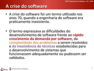 [if977]	
  Engenharia	
  de	
  So-ware	
  -­‐	
  CIn	
  -­‐	
  UFPE	
  	
  


A	
  crise	
  do	
  so-ware	
  	
  
•  A	
  crise	
  do	
  soLware	
  foi	
  um	
  termo	
  u-lizado	
  nos	
  
   anos	
  70,	
  quando	
  a	
  engenharia	
  de	
  soLware	
  era	
  
   pra-camente	
  inexistente.	
  

•  O	
  termo	
  expressava	
  as	
  diﬁculdades	
  do	
  
   desenvolvimento	
  de	
  soLware	
  frente	
  ao	
  rápido	
  
   crescimento	
  da	
  demanda	
  por	
  so-ware,	
  da	
  
   complexidade	
  dos	
  problemas	
  a	
  serem	
  resolvidos	
  
   e	
  da	
  inexistência	
  de	
  técnicas	
  estabelecidas	
  para	
  
   o	
  desenvolvimento	
  de	
  sistemas	
  que	
  
   funcionassem	
  adequadamente	
  ou	
  pudessem	
  ser	
  
   validados.	
  

                                                                                                                              6	
  
 