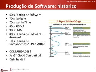 [if977]	
  Engenharia	
  de	
  So-ware	
  -­‐	
  CIn	
  -­‐	
  UFPE	
  	
  


Produção	
  de	
  So-ware:	
  histórico	
  
•  60´s	
  Fábrica	
  de	
  SoLware	
  	
  
•  70´s	
  Kanbam	
  
•  70´s	
  Just	
  In	
  Time	
  
•  80´s	
  SIGMA	
  
•  90´s	
  CMM	
  
•  00´s	
  Fábrica	
  de	
  SoLware...	
  
   de	
  novo!	
  
•  10´s	
  Fábrica	
  de	
  
   Componentes?	
  SPL?	
  MDD?	
  

•  COMUNIDADES?	
  
•  SaaS?	
  Cloud	
  Compu-ng?	
  
•  Distribuída?	
  

                                                                                                                   8	
  
 