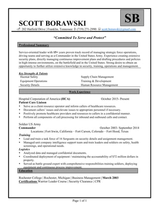 Page 1 of 1
	
SBSCOTT BORAWSKI
. 202 Hatfield Drive | Franklin, Tennessee ) (719) 271-2990 : scott.borawski@gmail.com
“Committed To Serve and Protect”
Professional Summary
Service-oriented leader with 15+ years proven track record of managing strategic force operations,
driving teams and serving as a Commander in the United States Army. Experience creating extensive
security plans, directly managing continuous improvement plans and drafting procedures and policies
in high-intense environments, on the battlefield and in the United States. Strong desire to obtain an
opportunity to further utilize extensive knowledge in security, training, operations and management.
Key Strengths & Talents
Hazmat Safety Supply Chain Management
Equipment Operations Training & Development
Security Details Human Resource Management
Work Experience
Hospital Corporation of America (HCA) October 2015- Present
Patient Care Liaison
• Serve as a client resource operator and inform callers of healthcare resources.
• Document callers’ issues and elevate issues to appropriate personnel if necessary.
• Positively promote healthcare providers and resources to callers in a confidential manner.
• Perform all components of call processing for inbound and outbound calls and contact.
Soldier US Army
Commander October 2003- September 2014
Locations | Fort Irwin, California – Fort Carson, Colorado – Fort Hood, Texas
Training
• Lead and train a task force of 16 Sergeants on security details and assignment management.
• Managed unit company intelligence support team and train leaders and soldiers on safety, health
screenings, and operational needs.
Logistics
• Analyzed data and managed confidential documents.
• Coordinated deployment of equipment / maintaining the accountability of $72 million dollars in
property.
• Served as battle ground expert with comprehensive responsibilities training soldiers, deploying
equipment and continuous process improvement.
Education
Rochester College | Rochester, Michigan | Business Management | March 2003
Certifications Warrior Leader Course | Security Clearance | CPR
 