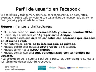 Perfil de usuario en Facebook
El tipo básico y más común, diseñada para compartir quién eres, fotos,
eventos, y sobre todo conectarte con tus amigos del mundo real, así como
con grupos y páginas de tu interés.

Requerimientos y Limitaciones:
* El usuario debe ser una persona REAL y usar su nombre REAL.
* Opera bajo el modelo de “Agregar como Amigo”.
* Facebook busca que sólo te conectes con personas que conoces
en el mundo real.
* Por naturaleza parte de tu información es privada.
* Puedes pertenecer hasta a 300 grupos de facebook.
* Puedes tener hasta 5,000 amigos .
* Puedes contar con una URL personalizada con tu nombre de
usuario.
*La propiedad de la cuenta será de la persona, pero siempre sujeto a
los términos de servicio de Facebook.
   @noelcarrion
   www.noelcarrion.com
 