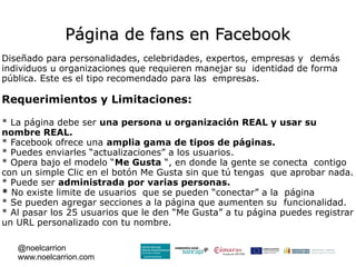 Página de fans en Facebook
Diseñado para personalidades, celebridades, expertos, empresas y demás
individuos u organizaciones que requieren manejar su identidad de forma
pública. Este es el tipo recomendado para las empresas.

Requerimientos y Limitaciones:

* La página debe ser una persona u organización REAL y usar su
nombre REAL.
* Facebook ofrece una amplia gama de tipos de páginas.
* Puedes enviarles “actualizaciones” a los usuarios.
* Opera bajo el modelo “Me Gusta “, en donde la gente se conecta contigo
con un simple Clic en el botón Me Gusta sin que tú tengas que aprobar nada.
* Puede ser administrada por varias personas.
* No existe limite de usuarios que se pueden “conectar” a la página
* Se pueden agregar secciones a la página que aumenten su funcionalidad.
* Al pasar los 25 usuarios que le den “Me Gusta” a tu página puedes registrar
un URL personalizado con tu nombre.

   @noelcarrion
   www.noelcarrion.com
 