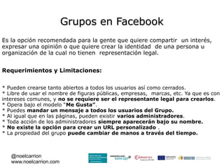 Grupos en Facebook
Es la opción recomendada para la gente que quiere compartir un interés,
expresar una opinión o que quiere crear la identidad de una persona u
organización de la cual no tienen representación legal.


Requerimientos y Limitaciones:


* Pueden crearse tanto abiertos a todos los usuarios así como cerrados.
* Libre de usar el nombre de figuras públicas, empresas, marcas, etc. Ya que es con
intereses comunes, y no se requiere ser el representante legal para crearlos.
* Opera bajo el modelo “Me Gusta”.
* Puedes mandar un mensaje a todos los usuarios del Grupo.
* Al igual que en las páginas, pueden existir varios administradores.
* Toda acción de los administradores siempre aparecerán bajo su nombre.
* No existe la opción para crear un URL personalizado .
* La propiedad del grupo puede cambiar de manos a través del tiempo.



   @noelcarrion
   www.noelcarrion.com
 