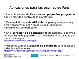 Aplicaciones para las páginas de Fans

* Las aplicaciones de Facebook son pequeños programas
que se ejecutan dentro de la plataforma.

* Facebook dispone de API abierta para que empresas y
desarrolladores puedan crear juegos, utilidades,
herramientas de marketing...

* En el directorio de aplicaciones de Facebook podemos
conocer las más populares, las novedades y las usadas por
nuestros amigos:
https://www.facebook.com/apps

* Podemos usar el buscador de Facebook para acceder a
todas las aplicaciones:
https://www.facebook.com/search/results.php?type=apps
@noelcarrion
www.noelcarrion.com
 