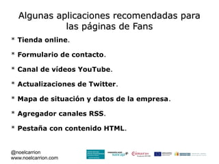 Algunas aplicaciones recomendadas para
             las páginas de Fans
* Tienda online.

* Formulario de contacto.

* Canal de vídeos YouTube.

* Actualizaciones de Twitter.

* Mapa de situación y datos de la empresa.

* Agregador canales RSS.

* Pestaña con contenido HTML.


@noelcarrion
www.noelcarrion.com
 