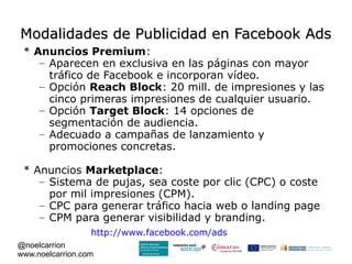 Modalidades de Publicidad en Facebook Ads
 * Anuncios Premium:
    – Aparecen en exclusiva en las páginas con mayor
      tráfico de Facebook e incorporan vídeo.
    – Opción Reach Block: 20 mill. de impresiones y las
      cinco primeras impresiones de cualquier usuario.
    – Opción Target Block: 14 opciones de
      segmentación de audiencia.
    – Adecuado a campañas de lanzamiento y
      promociones concretas.

 * Anuncios Marketplace:
    – Sistema de pujas, sea coste por clic (CPC) o coste
      por mil impresiones (CPM).
    – CPC para generar tráfico hacia web o landing page
    – CPM para generar visibilidad y branding.
                  http://www.facebook.com/ads
@noelcarrion
www.noelcarrion.com
 