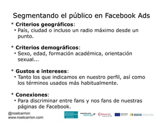Segmentando el público en Facebook Ads
 * Criterios geográficos:
  
    País, ciudad o incluso un radio máximo desde un
    punto.

 * Criterios demográficos:
  
    Sexo, edad, formación académica, orientación
    sexual...

 * Gustos e intereses:
  
    Tanto los que indicamos en nuestro perfil, así como
    los términos usados más habitualmente.

 * Conexiones:
  
    Para discriminar entre fans y nos fans de nuestras
    páginas de Facebook.
@noelcarrion
www.noelcarrion.com
 