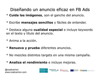 Diseñando un anuncio eficaz en FB Ads
 * Cuida las imágenes, son el gancho del anuncio.

 * Escribe mensajes sencillos y fáciles de entender.

 * Destaca alguna cualidad especial e incluye keywords
 en el texto y título del anuncio.

 * Anima a la acción.

 * Renueva y prueba diferentes anuncios.

 * No mezcles distintos targets en una misma campaña.

 * Analiza el rendimiento e incluye mejoras.

@noelcarrion
www.noelcarrion.com
 