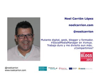 Noel Carrión López

                                            noelcarrion.com

                                                @noelcarrion


                      Mutante digital, geek, blogger y formador.
                             #SocialMediaManager en #cmua.
                          Trabajo duro y me divierto aun más.
                                                 ¿Compartimos?




@noelcarrion
www.noelcarrion.com
 