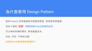 為什麼要用 Design Pattern
套用 Pattern 常常會讓程式碼變得更肥，事情變得更複雜
但為了擁抱 ”改變”，開發時期付出比較高的成本
可以帶來架構的彈性，降低維護成本。
好改．好加．不容易出錯
你寫的Code都是誰在維護的？
 