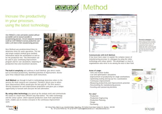 Method
Increase the productivity
in your processes,
using the latest technology
Avix Method is a time and motion analysis software
successfully used on manual assembly in
manufacturing processes. Several companies around the
world use AviX Method to increase productivity and
reduce cycle times in their manufacturing processes.
Avix Method uses predetermined times to
determine times for work operations. The fast
and simple analysis method gives detailed
information about the workstation as well as
for the production line. This information can
be used in your continuing improvement
program and for cost calculations, balancing of
production lines and investment decisions.
The built in simplicity and swiftness in AviX Method give direct results
such as increased productivity, identified potential of improvement, shorter
cycle times reduced losses and better work instructions.
AviX Method can through its built in methodology determine where in the
process the most resources are consumed. Thereby it directs you to where
your improvement efforts would give the best pay-off. The time saved is
directly simulated for each improvement proposition and gives you a unique
opportunity to forecast each and pick the best alternative.
By using video technology you speed up the analysis work and communicate
the results in a much more efficient way than before. The video technology
and the colour system, which separate productive work from unproductive
work, enables you to involve everyone in the continuous improvement
work.
The built in pedagogic in the
system allows everyone working
in the production to be involved
in the improvement work. The
method uses three colours to
explain the waste, semi-losses and
productivity. By using the method
you will soon know where the
losses are and how to reduce
them.
Communicate with AviX Method.
It has never been easier to explain the complex nature of
manufacturing processes to colleagues by using the video
technology and colour system. This advantage is a must to
organisations who strive to be among the best in their field.
Areas of usage:
- Time and motion studies
- Cost and optimisation calculations
- Improvement of productivity for single workstations
- Optimising tooling and lay-out for a workstation
- Continuous improvements
- Measuring productivity and improvements potential
- Documenting the manufacturing process
- Investing and outsourcing decisions.
For who?
- Production
- Production Engineering
- Production Planning
- Design
- Purchasing
601 Shivai Plaza, Marol Co-op. Industrial Estate, Saag Baug, Off. Andheri Kurla Road, Andheri (E), Mumbai - 400 059
Tel.: +91 22 42179700 Fax: +91 22 42179777 reachus@allianceindia.co.in - www.allianceindia.co.in
 