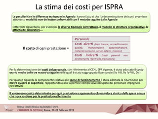 La stima dei costi per ISPRA
Le peculiarità e le differenze tra Ispra e le Agenzia hanno fatto si che la determinazione dei costi avvenisse
attraverso modalità non del tutto confrontabili con il metodo seguito dalle Agenzie
Differenze riguardano, per esempio, le diverse tipologie contrattuali, il modello di struttura organizzativa, le
attività dei laboratori.…
Il costo di ogni prestazione =
Per la determinazione dei costi del personale, con riferimento al CCNL EPR vigente, è stato adottato il costo
orario medio delle tre macro-categorie nelle quali è stato raggruppato il personale (liv I-III, liv IV-VIII, Dir)
Per quanto riguarda la componente relativa alle spese di funzionamento è stata adottata la ripartizione per
metro quadro di superficie, rapportandola alla superficie complessiva occupata dal personale impegnato
nell’attività
Il valore economico determinato per ogni prestazione rappresenta solo un valore storico della spesa annua
che Ispra sostiene per la prestazione riferimento
 