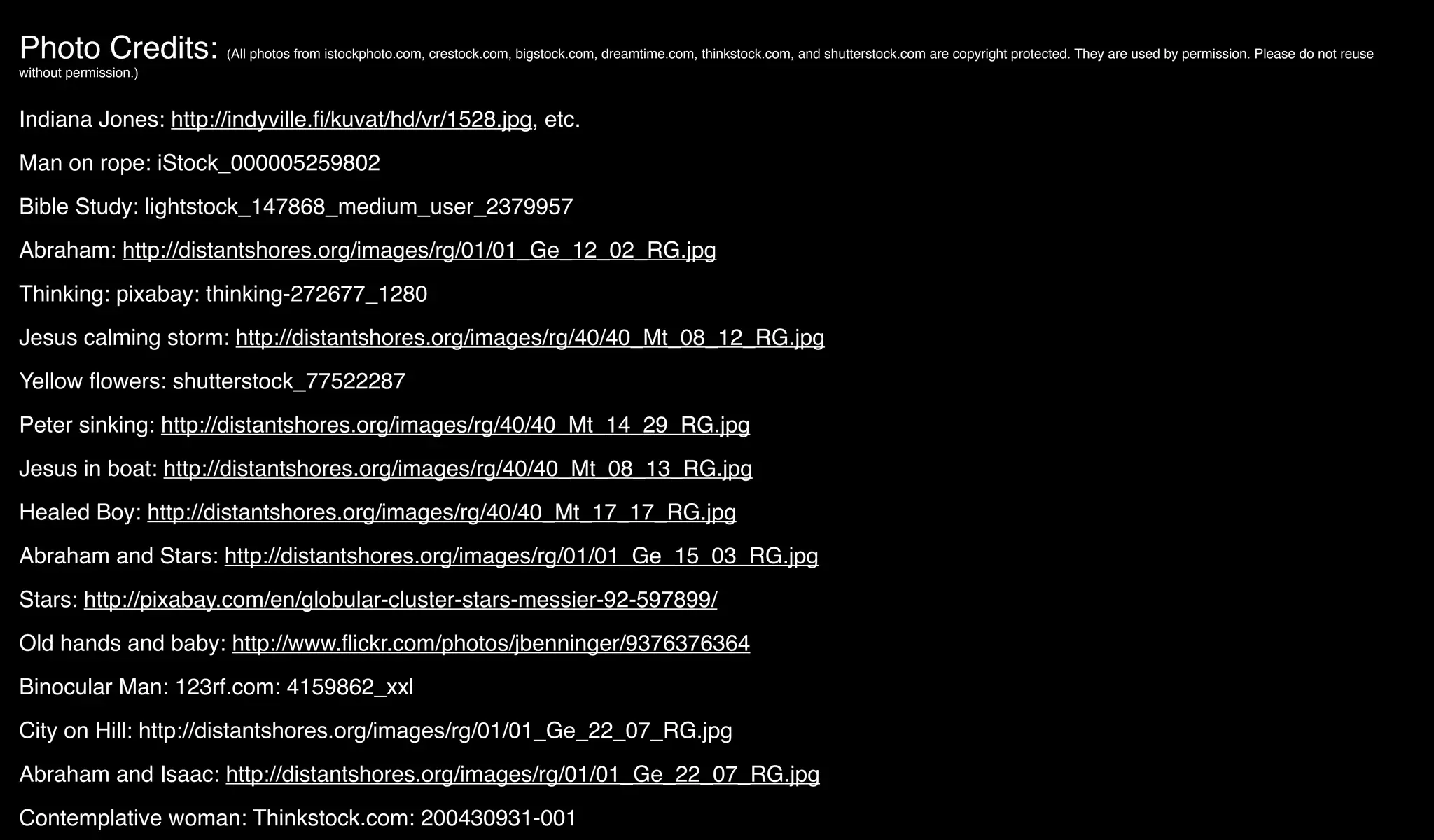 Photo Credits: (All photos from istockphoto.com, crestock.com, bigstock.com, dreamtime.com, thinkstock.com, and shutterstock.com are copyright protected. They are used by permission. Please do not reuse
without permission.)
Indiana Jones: http://indyville.ﬁ/kuvat/hd/vr/1528.jpg, etc.
Man on rope: iStock_000005259802
Bible Study: lightstock_147868_medium_user_2379957
Abraham: http://distantshores.org/images/rg/01/01_Ge_12_02_RG.jpg
Thinking: pixabay: thinking-272677_1280
Jesus calming storm: http://distantshores.org/images/rg/40/40_Mt_08_12_RG.jpg
Yellow ﬂowers: shutterstock_77522287
Peter sinking: http://distantshores.org/images/rg/40/40_Mt_14_29_RG.jpg
Jesus in boat: http://distantshores.org/images/rg/40/40_Mt_08_13_RG.jpg
Healed Boy: http://distantshores.org/images/rg/40/40_Mt_17_17_RG.jpg
Abraham and Stars: http://distantshores.org/images/rg/01/01_Ge_15_03_RG.jpg
Stars: http://pixabay.com/en/globular-cluster-stars-messier-92-597899/
Old hands and baby: http://www.ﬂickr.com/photos/jbenninger/9376376364
Binocular Man: 123rf.com: 4159862_xxl
City on Hill: http://distantshores.org/images/rg/01/01_Ge_22_07_RG.jpg
Abraham and Isaac: http://distantshores.org/images/rg/01/01_Ge_22_07_RG.jpg
Contemplative woman: Thinkstock.com: 200430931-001
 