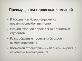 Преимущества сервисных компаний

• В России (и в Новосибирске) их
 подавляющее большинство
• Низкий входной порог: легко принимают
 студентов
• Разнообразные проекты и быстрое
 накопление опыта
• Возможен стремительный карьерный рост (в
 основном, в менеджмент)
 