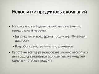 Недостатки продуктовых компаний

• Не факт, что вы будете разрабатывать именно
  продаваемый продукт
  • Багфиксинг и поддержка продуктов 10-летней
   давности
  • Разработка внутренних инструментов
• Работа не всегда разнообразна: можно несколько
  лет подряд заниматься одним и тем же модулем
  одного и того же продукта
 