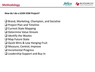 Methodology
 Brand, Marketing, Champion, and Socialize
 Project Plan and Timeline
 Current State Mapping
 Determine Value Stream
 Identify the Wastes
 Map Future State
 Quick Wins & Low Hanging Fruit
 Measure, Control, Improve
 Incremental Progress
 Leadership Support and Buy In
How do I do a LEAN VSM Project?
 