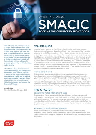 1
TALKING SMAC
You’ve probably heard of SMAC before – Social, Mobile, Analytics and Cloud.
Business success frequently depends on SMAC’s four components. That’s why it’s
so useful to think of them together – they’re always relevant and complementary,
and will grow more critical in the future. For example, a recent LinkedIn study found
that 81 percent of North American SMBs use social media to drive business growth,
while nine percent plan to use it in the future1
. As for mobile, Cisco predicts that
50 billion devices will be connected to the Internet by 2020. Analytics, for its part,
is changing the way businesses manage information and use it to generate fruitful
insights, though research suggests that today only 23 percent of organisations are
making full use of Big Data strategies2
. By contrast, 82 percent of businesses have a
hybrid cloud strategy - up from 74 percent in 20143
.
MOVING BEYOND SMAC
The benefits of approaching SMAC as an interlinked web of technologies are
clear. By pursuing opportunities to use them, you can move steadily towards
your business goals. However, SMAC has one big limitation. Modern organisations
must increasingly contend with two major forces that don’t fit within SMAC’s
narrowly defined categories: the Internet of Things and cybersecurity – ‘SMACIC’ is
something new. By neglecting to include them in assessments of IT effectiveness,
businesses compromise their security and risk being overtaken by the competition.
THE IC FACTOR
CONNECTING TO THE INTERNET OF THINGS
The Internet of Things is a network of physical objects containing embedded
technologies – such as sensors and transmitters – that allow them to communicate
with remote networks. For example, many new cars have the built-in ability to
record and transmit information about their location, travel patterns and efficiency.
This allows drivers to receive alerts when a service might be necessary or to reduce
fuel consumption.
WHAT DOES IT MEAN FOR YOUR BUSINESS?
There are opportunities for almost every business to take advantage of the
Internet of Things. Remote sensors are already used in devices ranging from heart
monitoring implants to biochip implants in farm animals, postal items and aviation
equipment.
Take a luxurious mansion owned by
a couple who depart for work each
day leaving the front door wide open.
A thief could enter at any time, and
the couple has failed to secure their
investment. In a different version of
this scenario, many businesses make
a similar mistake investing in SMAC
technologies without adequately
protecting them. This is SMAC without
cybersecurity.
Then there is the luxurious mansion
without technology and connectivity
embedded in the devices in house
– the value that could be harnessed
interoperating these devices and the
data they create isn’t realised. To an
organisation, this is like deploying
SMAC technologies but ignoring the
Internet of Things.
Assad Jees
Next Gen Solution Manager, CSC
LOCKING THE CONNECTED FRONT DOOR
SMACIC
POINT OF VIEW
 