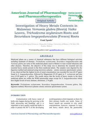 American Journal of Pharmacology and Pharmacotherapeutics www.pubicon.in
American Journal of Pharmacology
and Pharmacotherapeutics
Investigation of Heavy Metals Contents in
Malawian Vernonia glabra (Steetz) Vatke
Leaves, Trichodesma zeylanicum Roots and
Securidaca longepedunculata (Fresen) Roots
Frank Ngonda*
Department of Biological Sciences, Chancellor College, University of Malawi, P.O. Box 280,
Zomba, Malawi
*Corresponding author e-mail: ngondafb@yahoo.com
A B S T R A C T
Medicinal plants are a source of chemical substances that have different biological activities
including treatment of diseases. Trichodesma zeylanicumm, Securidaca longepedunculata and
Vernonia glabra are some of the medicinal plants used in Malawi to treat wound infections and
other diseases. Therefore, the objective of this study was to determine the essential and non
essential heavy metals present in the three medicinal plants. The samples were digested by dry
digestion method and analysed using microwave plasma – atomic emission spectrometer system.
It was observed that the highest levels of metal concentration was recorded for iron (42.47 ppm)
found in S. longepedunculata, followed by Magnesium (21.03 ppm) in T. zeylanicum and also
iron (13.89 ppm) in V. glabra. The results shows that the levels of heavy metals in the three
medicinal plants are within the WHO permissible range except for S. longepedunculata which
have higher levels of toxic element, chromium, 2.76 ppm.
Keywords: Trichodesma zeylanicumm, Securidaca longepedunculata, Vernonia glabra, Dry
digestion method, Microwave plasma–atomic emission spectrometer system.
INTRODUCTION
Contamination with heavy metal of
herbs may happen during the growing in the
field, processing and handling¹ and it is
important to have quality medicinal herbs in
order to protect the 80 % of the developing
world population which depends on them for
their primary health care needs. Some of
heavy metals are essential in very small
concentrations; however, exposure to trace
and heavy metals above the permissible
Original Article
 
