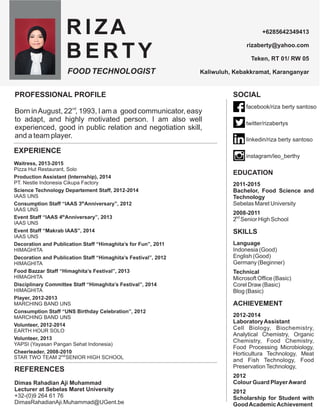 PROFESSIONAL PROFILE
Born inAugust, 22 , 1993, I am a easy
to adapt, and highly motivated person. I am also well
experienced, good in public relation and negotiation skill,
and a team player.
good communicator,
REFERENCES
Dimas Rahadian Aji Muhammad
Lecturer at Sebelas Maret University
+32-(0)9 264 61 76
DimasRahadianAji.Muhammad@UGent.be
SOCIAL
EDUCATION
2011-2015
Bachelor, Food Science and
Technology
Sebelas Maret University
2008-2011
2 Senior High School
SKILLS
Language
Indonesia (Good)
English (Good)
Germany (Beginner)
Technical
Microsoft Office (Basic)
Corel Draw (Basic)
Blog (Basic)
ACHIEVEMENT
2012-2014
LaboratoryAssistant
Cell Biology, Biochemistry,
Analytical Chemistry, Organic
Chemistry, Food Chemistry,
Food Processing Microbiology,
Horticultura Technology, Meat
and Fish Technology, Food
PreservationTechnology,
2012
Colour Guard PlayerAward
2012
Scholarship for Student with
GoodAcademicAchievement
 