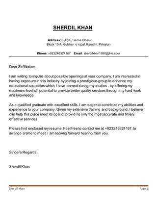 Sherdil Khan Page 1
SHERDIL KHAN
Address: E,403 , Saima Classic
Block 10-A, Gulshan e iqbal, Karachi, Pakistan
Phone: +923246324167 Email: sherdilkhan1990@live.com
Dear Sir/Madam,
I am writing to inquire about possible openings at your company. I am interested in
having exposure in this industry by joining a prestigious group to enhance my
educational capacities which I have earned during my studies , by offering my
maximum level of potential to provide better quality services through my hard work
and knowledge .
As a qualified graduate with excellent skills, I am eager to contribute my abilities and
experience to your company. Given my extensive training and background, I believe I
can help this place meet its goal of providing only the most accurate and timely
effective services.
Please find enclosed myresume.Feel free to contact me at +923246324167,to
arrange a time to meet. I am looking forward hearing from you.
Sincere Regards,
Sherdil Khan
 