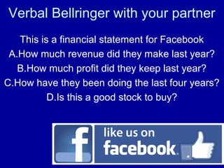 Verbal Bellringer with your partner
This is a financial statement for Facebook
A.How much revenue did they make last year?
B.How much profit did they keep last year?
C.How have they been doing the last four years?
D.Is this a good stock to buy?
 