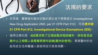 法規的要求
• 在美國，醫療器材臨床試驗的委託者不需要遞交 Investigational
New Drug Application (IND, per 21 CFR Part 312)，而是應申請
21 CFR Part 812, Investigational Device Exemptions (IDE)。
• 值得注意的是，IDE要求除了正規試驗流程訓練外，研究員及試
驗中心之相關人員需實際操作訓練(醫材的使用)，畢竟醫材的效
能和安全性與醫護人員使用技巧息息相關。
 
