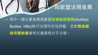 與歐盟法規差異
• 其中一個主要差異是歐盟授權驗證機關(Notified
Bodies, NBs)執行法規符合性評鑑，並對製造廠
做突襲檢查確保生產過程合乎法規。
 