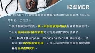 歐盟MDR
• 2017年5月5日，歐盟議會針對醫療器材和體外診斷器材出版了新
的規範，包含以下:
擴增醫療器材定義，納入與疾病預測和預後相關的醫療器材。
針對臨床評估和臨床試驗方面有更嚴格的規定和要求。
EUDAMED(European Databank on Medical Devices)，一個
綜合性的歐盟醫材資料庫，包含所有在歐盟會員國販賣的醫療
器材生命週期資料。
 