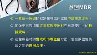 歐盟MDR
 一套統一協調的歐盟醫材臨床試驗申請核准流程。
 加強要求製造廠收集其醫療器材在日常使用上的數
據資料。
 在醫療器材的警戒和市場監控方面，增進歐盟會員
國之間的協同合作。
Source from 醫療器材催化器
 