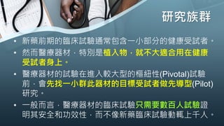 研究族群
• 新藥前期的臨床試驗通常包含一小部分的健康受試者。
• 然而醫療器材，特別是植入物，就不大適合用在健康
受試者身上。
• 醫療器材的試驗在進入較大型的樞紐性(Pivotal)試驗
前，會先找一小群此器材的目標受試者做先導型(Pilot)
研究。
• 一般而言，醫療器材的臨床試驗只需要數百人試驗證
明其安全和功效性，而不像新藥臨床試驗動輒上千人。
 
