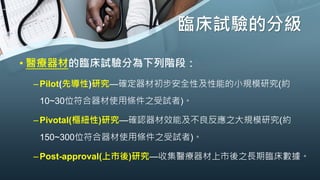 臨床試驗的分級
• 醫療器材的臨床試驗分為下列階段：
–Pilot(先導性)研究—確定器材初步安全性及性能的小規模研究(約
10~30位符合器材使用條件之受試者)。
–Pivotal(樞紐性)研究—確認器材效能及不良反應之大規模研究(約
150~300位符合器材使用條件之受試者)。
–Post-approval(上市後)研究—收集醫療器材上市後之長期臨床數據。
 