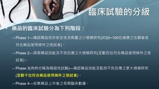 臨床試驗的分級
• 藥品的臨床試驗分為下列階段：
– Phase 1—確認藥品初步安全性及劑量之小規模研究(約20~100位健康之志願者或
符合藥品使用條件之受試者)。
– Phase 2—探索藥品效能及不良反應之大規模研究(至數百位符合藥品使用條件之受
試者)。
– Phase 3(有時也稱為樞紐性試驗)—確認藥品效能及監控不良反應之更大規模研究
(至數千位符合藥品使用條件之受試者)。
– Phase 4—收集藥品上市後之長期臨床數據。
 