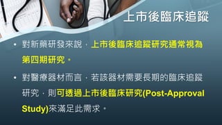 上市後臨床追蹤
• 對新藥研發來說，上市後臨床追蹤研究通常視為
第四期研究。
• 對醫療器材而言，若該器材需要長期的臨床追蹤
研究，則可透過上市後臨床研究(Post-Approval
Study)來滿足此需求。
 