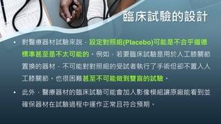 臨床試驗的設計
• 對醫療器材試驗來說，設定對照組(Placebo)可能是不合乎道德
標準甚至是不太可能的。例如，若要臨床試驗是用於人工膝關節
置換的器材，不可能對對照組的受試者執行了手術但卻不置入人
工膝關節。也很困難甚至不可能做到雙盲的試驗。
• 此外，醫療器材的臨床試驗可能會加入影像模組讓原廠能看到並
確保器材在試驗過程中運作正常且符合預期。
 