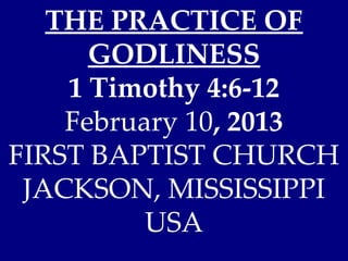 THE PRACTICE OF
      GODLINESS
    1 Timothy 4:6-12
    February 10, 2013
FIRST BAPTIST CHURCH
 JACKSON, MISSISSIPPI
          USA
 
