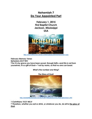 Nehemiah 7
Do Your Appointed Part
February 1, 2015
First Baptist Church
Jackson, Mississippi
USA
http://churchatthecreek.org/wp-content/uploads/2014/05/Nehemiah-1.png
February Memory Verse:
Ephesians 2:8-9 NIV
8 For it is by grace you have been saved, through faith—and this is not from
yourselves, it is a gift of God— 9 not by works, so that no one can boast.
What’s the number one thing?
The Glory of God!
http://memberfiles.freewebs.com/03/70/58197003/photos/Living-Water/glorycloud-1.JPG
1 Corinthians 10:31 NKJV
31 Therefore, whether you eat or drink, or whatever you do, do all to the glory of
God.
 