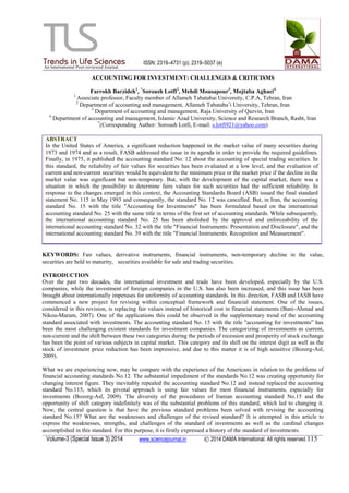 ISSN: 2319–4731 (p); 2319–5037 (e)
Volume-3 (Special Issue 3) 2014 www.sciencejournal.in © 2014 DAMA International. All rights reserved.115
ACCOUNTING FOR INVESTMENT: CHALLENGES & CRITICISMS
Farrokh Barzideh1
, *
Soroush Lotfi2
, Mehdi Mousapour3
, Mojtaba Aghaei4
1
Associate professor, Faculty member of Allameh Tabatabai University, C.P.A, Tehran, Iran
2
Department of accounting and management, Allameh Tabataba‟i University, Tehran, Iran
3
Department of accounting and management, Raja University of Qazvin, Iran
4
Department of accounting and management, Islamic Azad University, Science and Research Branch, Rasht, Iran
*
(Corresponding Author: Soroush Lotfi, E-mail: s.lotfi921@yahoo.com)
ABSTRACT
In the United States of America, a significant reduction happened in the market value of many securities during
1973 and 1974 and as a result, FASB addressed the issue in its agenda in order to provide the required guidelines.
Finally, in 1975, it published the accounting standard No. 12 about the accounting of special trading securities. In
this standard, the reliability of fair values for securities has been evaluated at a low level, and the evaluation of
current and non-current securities would be equivalent to the minimum price or the market price if the decline in the
market value was significant but non-temporary. But, with the development of the capital market, there was a
situation in which the possibility to determine faire values for such securities had the sufficient reliability. In
response to the changes emerged in this context, the Accounting Standards Board (ASB) issued the final standard
statement No. 115 in May 1993 and consequently, the standard No. 12 was cancelled. But, in Iran, the accounting
standard No. 15 with the title "Accounting for Investments" has been formulated based on the international
accounting standard No. 25 with the same title in terms of the first set of accounting standards. While subsequently,
the international accounting standard No. 25 has been abolished by the approval and enforceability of the
international accounting standard No. 32 with the title "Financial Instruments: Presentation and Disclosure", and the
international accounting standard No. 39 with the title "Financial Instruments: Recognition and Measurement".
KEYWORDS: Fair values, derivative instruments, financial instruments, non-temporary decline in the value,
securities are held to maturity, securities available for sale and trading securities.
INTRODUCTION
Over the past two decades, the international investment and trade have been developed, especially by the U.S.
companies, while the investment of foreign companies in the U.S. has also been increased, and this issue has been
brought about internationally impetuses for uniformity of accounting standards. In this direction, FASB and IASB have
commenced a new project for revising within conceptual framework and financial statement. One of the issues,
considered in this revision, is replacing fair values instead of historical cost in financial statements (Bani-Ahmad and
Nikou-Maram, 2007). One of the applications this could be observed in the supplementary trend of the accounting
standard associated with investments. The accounting standard No. 15 with the title "accounting for investments” has
been the most challenging existent standards for investment companies. The categorizing of investments as current,
non-current and the shift between these two categories during the periods of recession and prosperity of stock exchange
has been the point of various subjects in capital market. This category and its shift on the interest digit as well as the
stock of investment price reduction has been impressive, and due to this matter it is of high sensitive (Bozorg-Asl,
2009).
What we are experiencing now, may be compare with the experience of the Americans in relation to the problems of
financial accounting standards No.12. The substantial impediment of the standards No.12 was creating opportunity for
changing interest figure. They inevitably repealed the accounting standard No.12 and instead replaced the accounting
standard No.115, which its pivotal approach is using fair values for most financial instruments, especially for
investments (Bozorg-Asl, 2009). The diversity of the procedures of Iranian accounting standard No.15 and the
opportunity of shift category indefinitely was of the substantial problems of this standard, which led to changing it.
Now, the central question is that have the previous standard problems been solved with revising the accounting
standard No.15? What are the weaknesses and challenges of the revised standard? It is attempted in this article to
express the weaknesses, strengths, and challenges of the standard of investments as well as the cardinal changes
accomplished in this standard. For this purpose, it is firstly expressed a history of the standard of investments.
 
