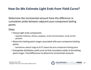 Updated: July 12, 2018
Copyright © 2017 John Jechura (jjechura@mines.edu)
How Do We Estimate Light Ends from Yield Curve?
Determine the incremental amount from the difference in
cumulative yields between adjacent pure component boiling
points
Steps
 Choose light‐ends components
• Typically methane, ethane, propane, iso & normal butane, iso & normal
pentane
 Determine boiling point ranges associated with pure component boiling
points
• Sometimes extend range to 0.5oC above the pure component boiling point
 Extrapolate distillation yield curve to find cumulative yields at the boiling
point ranges. Find differences to determine incremental amounts.
104
 