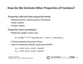 Updated: July 12, 2018
Copyright © 2017 John Jechura (jjechura@mines.edu)
How Do We Estimate Other Properties of Fractions?
Properties inferred from measured trends
 Relative density / specific gravity / API gravity
 Sulfur content
 Carbon residue
Properties from correlations
 Molecular weight / molar mass
 Critical properties & accentric factor
 Heat of combustion (Btu/lb, liquid state @ 60oF)
106
   
   
2 3
LHV
2 3
HHV
ˆ 16792 54.5 0.217 0.0019
ˆ 17672 66.6 0.316 0.0014
H G G G
H G G G
 
     
1.26007 4.98308
20.486 exp 0.0001165 7.78712 0.0011582
B o B o B o
M T T T
 